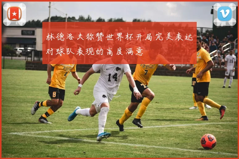 林德洛夫称赞世界杯开局完美表达对球队表现的高度满意
