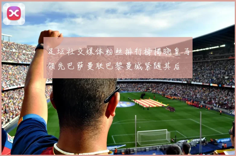 足坛社交媒体粉丝排行榜揭晓皇马领先巴萨曼联巴黎曼城紧随其后