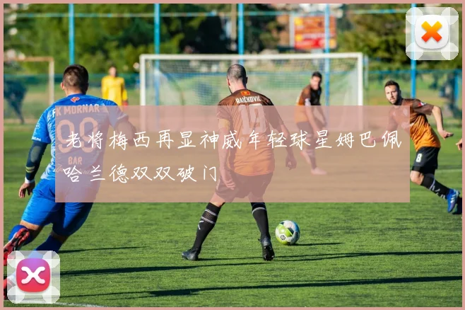 老将梅西再显神威年轻球星姆巴佩哈兰德双双破门