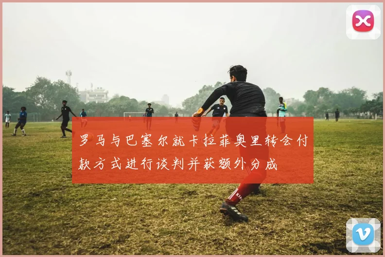 罗马与巴塞尔就卡拉菲奥里转会付款方式进行谈判并获额外分成