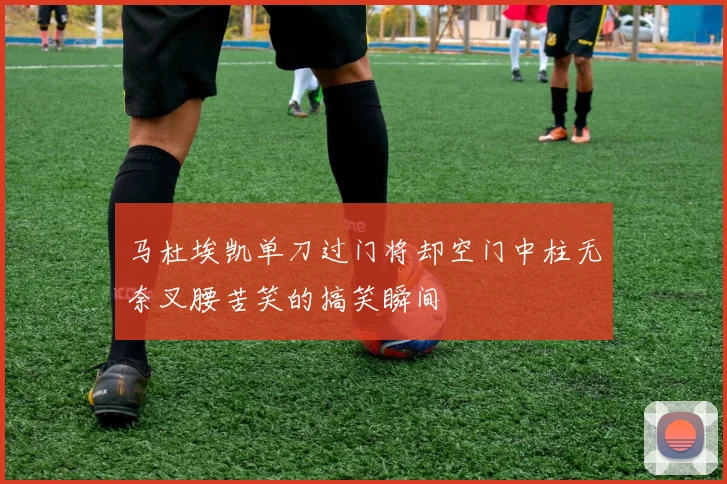 马杜埃凯单刀过门将却空门中柱无奈叉腰苦笑的搞笑瞬间