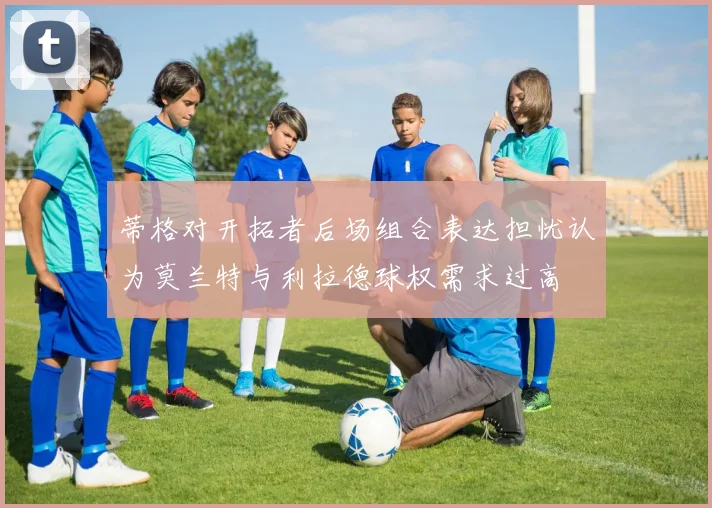 蒂格对开拓者后场组合表达担忧认为莫兰特与利拉德球权需求过高