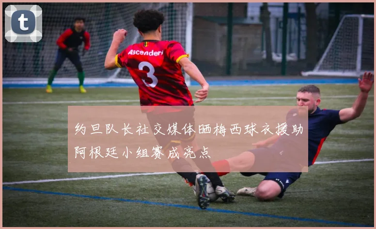 约旦队长社交媒体晒梅西球衣援助阿根廷小组赛成亮点