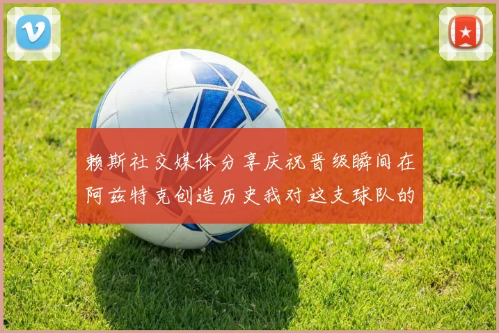 赖斯社交媒体分享庆祝晋级瞬间在阿兹特克创造历史我对这支球队的热爱无以言表