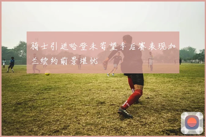 骑士引进哈登未寄望季后赛表现加兰续约前景堪忧