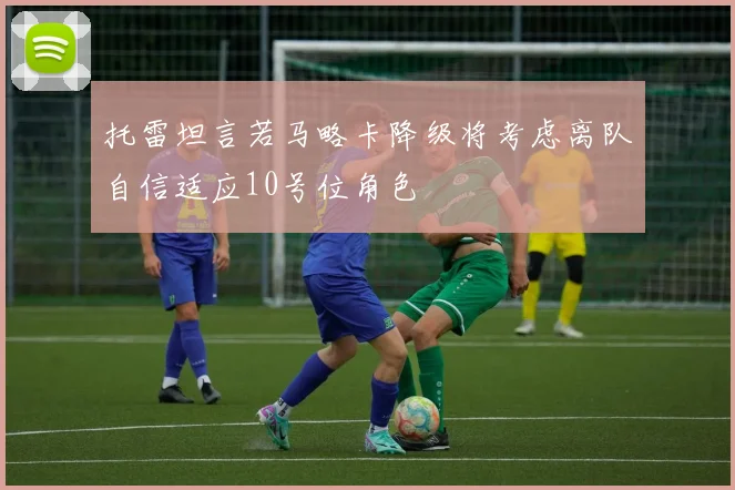 托雷坦言若马略卡降级将考虑离队自信适应10号位角色