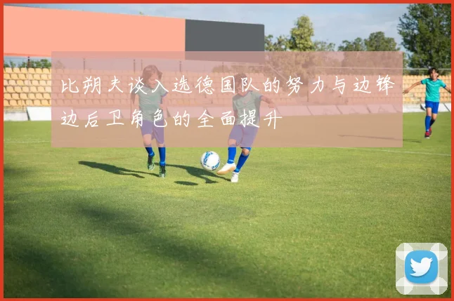 比朔夫谈入选德国队的努力与边锋边后卫角色的全面提升