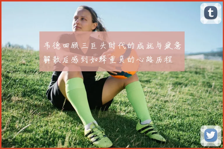 韦德回顾三巨头时代的成就与疲惫解散后感到如释重负的心路历程