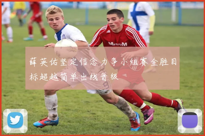 薛英佑坚定信念力争小组赛全胜目标超越简单出线晋级
