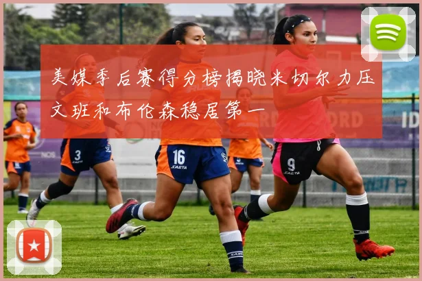 美媒季后赛得分榜揭晓米切尔力压文班和布伦森稳居第一